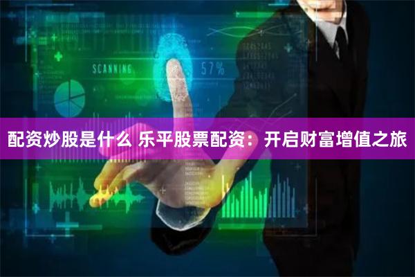 配资炒股是什么 乐平股票配资：开启财富增值之旅