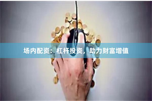 场内配资：杠杆投资，助力财富增值