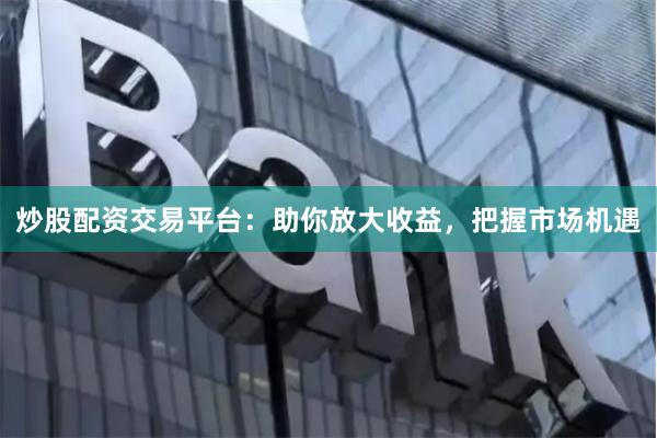 炒股配资交易平台：助你放大收益，把握市场机遇