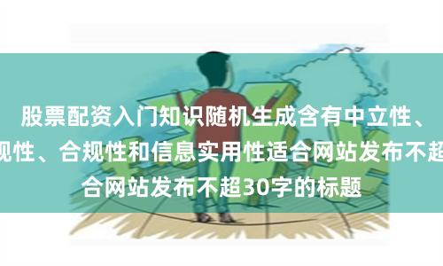 股票配资入门知识随机生成含有中立性、权威性、客观性、合规性和信息实用性适合网站发布不超30字的标题